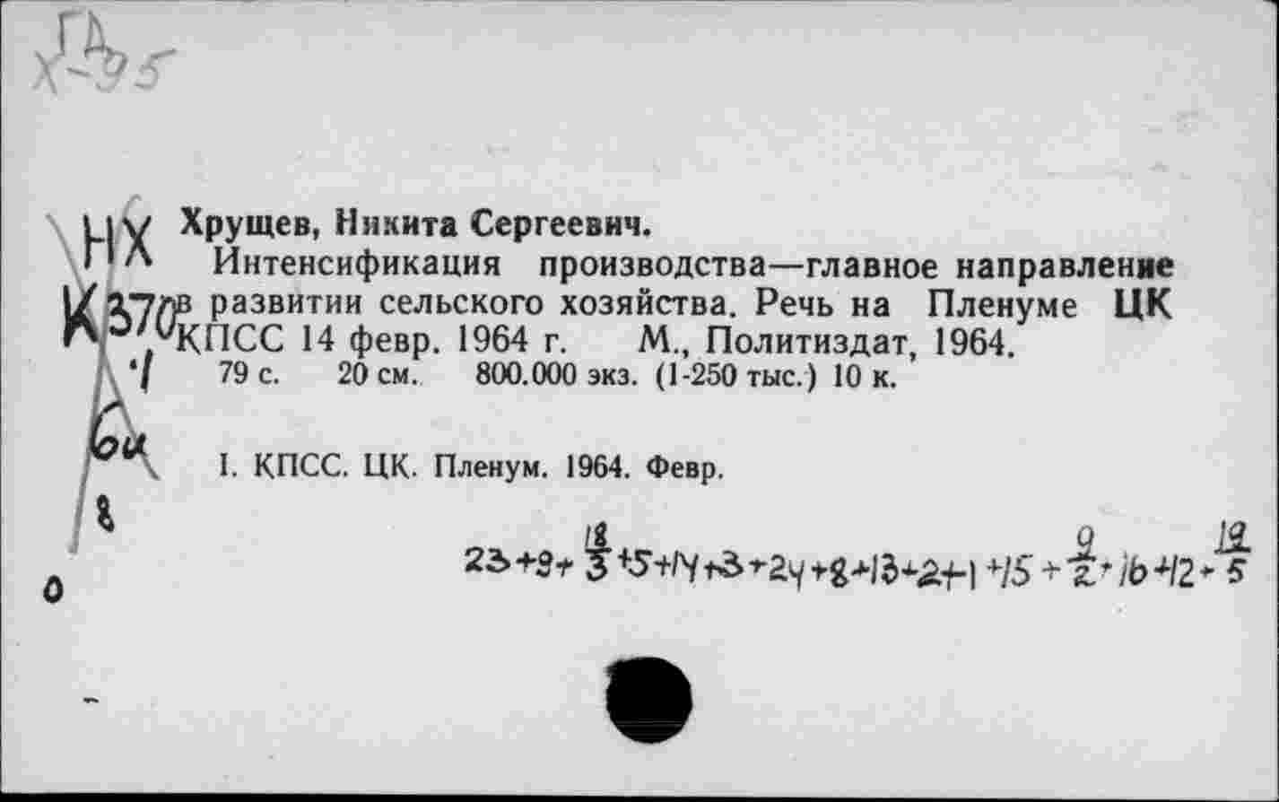 ﻿|Y Хрущев, Никита Сергеевич.
IЛ Интенсификация производства—главное направление тулв развитии сельского хозяйства. Речь на Пленуме ЦК ; /КПСС 14 февр. 1964 г. М., Политиздат, 1964.
\‘f	79 с. 20 см. 800.000 экз. (1-250 тыс.) 10 к.
Qct I. КПСС. ЦК. Пленум. 1964. Февр.
